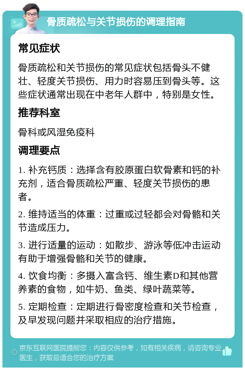 骨质疏松与关节损伤的调理指南 常见症状 骨质疏松和关节损伤的常见症状包括骨头不健壮、轻度关节损伤、用力时容易压到骨头等。这些症状通常出现在中老年人群中，特别是女性。 推荐科室 骨科或风湿免疫科 调理要点 1. 补充钙质：选择含有胶原蛋白软骨素和钙的补充剂，适合骨质疏松严重、轻度关节损伤的患者。 2. 维持适当的体重：过重或过轻都会对骨骼和关节造成压力。 3. 进行适量的运动：如散步、游泳等低冲击运动有助于增强骨骼和关节的健康。 4. 饮食均衡：多摄入富含钙、维生素D和其他营养素的食物，如牛奶、鱼类、绿叶蔬菜等。 5. 定期检查：定期进行骨密度检查和关节检查，及早发现问题并采取相应的治疗措施。