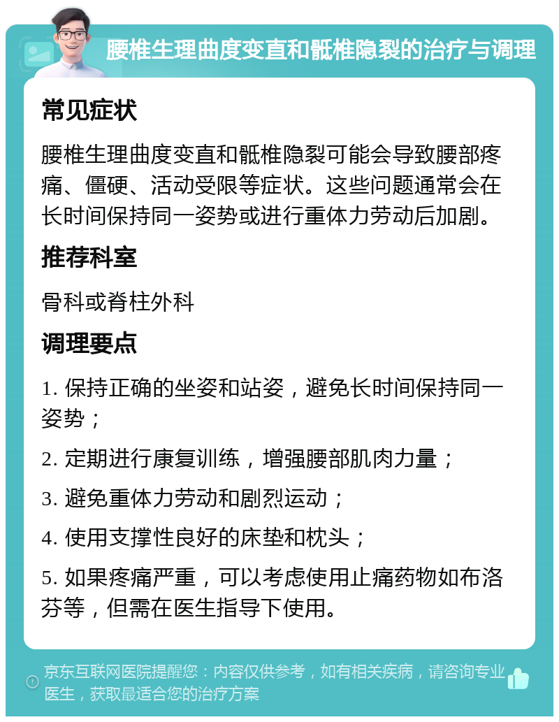 腰椎生理曲度变直和骶椎隐裂的治疗与调理 常见症状 腰椎生理曲度变直和骶椎隐裂可能会导致腰部疼痛、僵硬、活动受限等症状。这些问题通常会在长时间保持同一姿势或进行重体力劳动后加剧。 推荐科室 骨科或脊柱外科 调理要点 1. 保持正确的坐姿和站姿，避免长时间保持同一姿势； 2. 定期进行康复训练，增强腰部肌肉力量； 3. 避免重体力劳动和剧烈运动； 4. 使用支撑性良好的床垫和枕头； 5. 如果疼痛严重，可以考虑使用止痛药物如布洛芬等，但需在医生指导下使用。