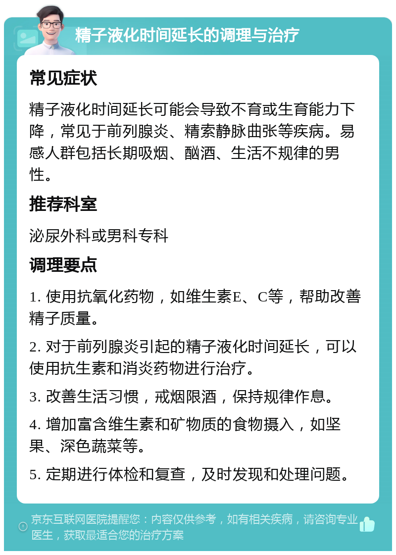 精子液化时间延长的调理与治疗 常见症状 精子液化时间延长可能会导致不育或生育能力下降，常见于前列腺炎、精索静脉曲张等疾病。易感人群包括长期吸烟、酗酒、生活不规律的男性。 推荐科室 泌尿外科或男科专科 调理要点 1. 使用抗氧化药物，如维生素E、C等，帮助改善精子质量。 2. 对于前列腺炎引起的精子液化时间延长，可以使用抗生素和消炎药物进行治疗。 3. 改善生活习惯，戒烟限酒，保持规律作息。 4. 增加富含维生素和矿物质的食物摄入，如坚果、深色蔬菜等。 5. 定期进行体检和复查，及时发现和处理问题。