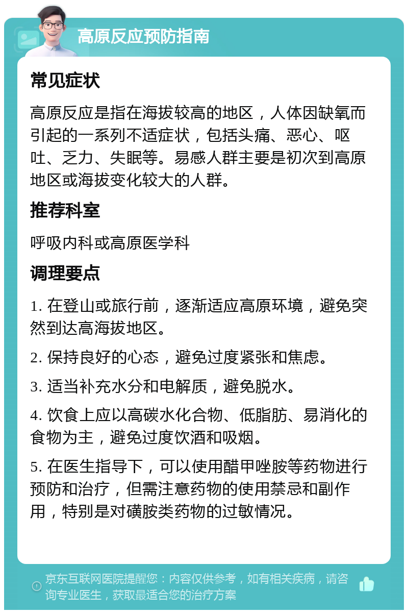 高原反应预防指南 常见症状 高原反应是指在海拔较高的地区，人体因缺氧而引起的一系列不适症状，包括头痛、恶心、呕吐、乏力、失眠等。易感人群主要是初次到高原地区或海拔变化较大的人群。 推荐科室 呼吸内科或高原医学科 调理要点 1. 在登山或旅行前，逐渐适应高原环境，避免突然到达高海拔地区。 2. 保持良好的心态，避免过度紧张和焦虑。 3. 适当补充水分和电解质，避免脱水。 4. 饮食上应以高碳水化合物、低脂肪、易消化的食物为主，避免过度饮酒和吸烟。 5. 在医生指导下，可以使用醋甲唑胺等药物进行预防和治疗，但需注意药物的使用禁忌和副作用，特别是对磺胺类药物的过敏情况。