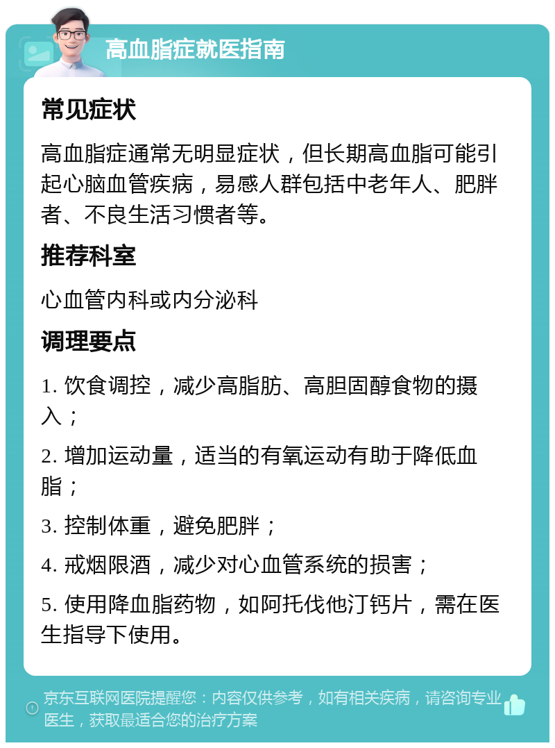 高血脂症就医指南 常见症状 高血脂症通常无明显症状，但长期高血脂可能引起心脑血管疾病，易感人群包括中老年人、肥胖者、不良生活习惯者等。 推荐科室 心血管内科或内分泌科 调理要点 1. 饮食调控，减少高脂肪、高胆固醇食物的摄入； 2. 增加运动量，适当的有氧运动有助于降低血脂； 3. 控制体重，避免肥胖； 4. 戒烟限酒，减少对心血管系统的损害； 5. 使用降血脂药物，如阿托伐他汀钙片，需在医生指导下使用。