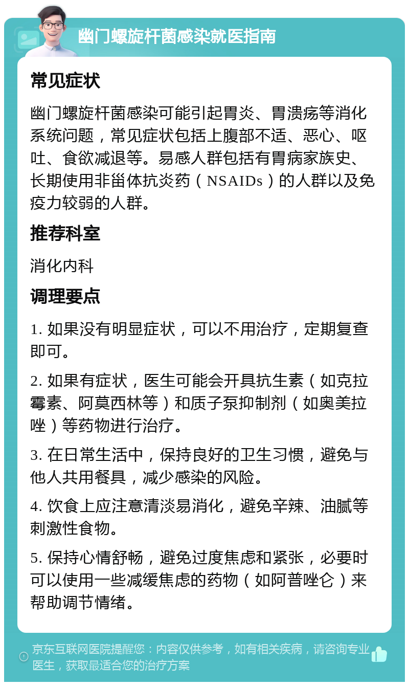 幽门螺旋杆菌感染就医指南 常见症状 幽门螺旋杆菌感染可能引起胃炎、胃溃疡等消化系统问题，常见症状包括上腹部不适、恶心、呕吐、食欲减退等。易感人群包括有胃病家族史、长期使用非甾体抗炎药（NSAIDs）的人群以及免疫力较弱的人群。 推荐科室 消化内科 调理要点 1. 如果没有明显症状，可以不用治疗，定期复查即可。 2. 如果有症状，医生可能会开具抗生素（如克拉霉素、阿莫西林等）和质子泵抑制剂（如奥美拉唑）等药物进行治疗。 3. 在日常生活中，保持良好的卫生习惯，避免与他人共用餐具，减少感染的风险。 4. 饮食上应注意清淡易消化，避免辛辣、油腻等刺激性食物。 5. 保持心情舒畅，避免过度焦虑和紧张，必要时可以使用一些减缓焦虑的药物（如阿普唑仑）来帮助调节情绪。