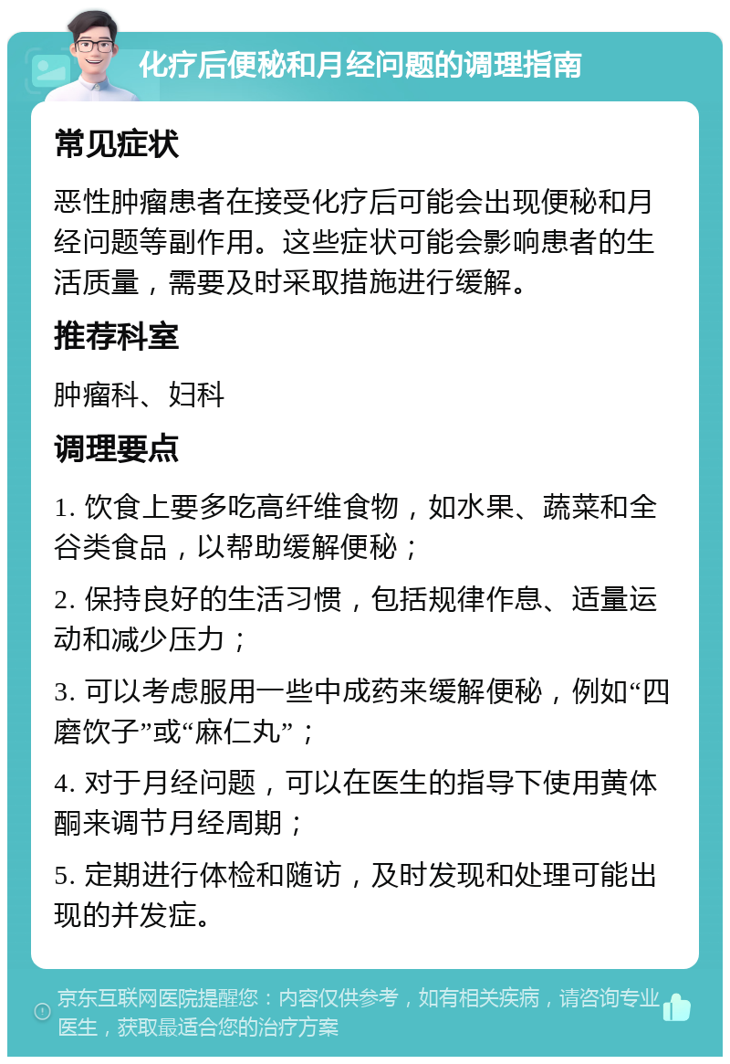 化疗后便秘和月经问题的调理指南 常见症状 恶性肿瘤患者在接受化疗后可能会出现便秘和月经问题等副作用。这些症状可能会影响患者的生活质量，需要及时采取措施进行缓解。 推荐科室 肿瘤科、妇科 调理要点 1. 饮食上要多吃高纤维食物，如水果、蔬菜和全谷类食品，以帮助缓解便秘； 2. 保持良好的生活习惯，包括规律作息、适量运动和减少压力； 3. 可以考虑服用一些中成药来缓解便秘，例如“四磨饮子”或“麻仁丸”； 4. 对于月经问题，可以在医生的指导下使用黄体酮来调节月经周期； 5. 定期进行体检和随访，及时发现和处理可能出现的并发症。