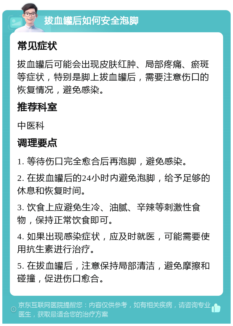 拔血罐后如何安全泡脚 常见症状 拔血罐后可能会出现皮肤红肿、局部疼痛、瘀斑等症状，特别是脚上拔血罐后，需要注意伤口的恢复情况，避免感染。 推荐科室 中医科 调理要点 1. 等待伤口完全愈合后再泡脚，避免感染。 2. 在拔血罐后的24小时内避免泡脚，给予足够的休息和恢复时间。 3. 饮食上应避免生冷、油腻、辛辣等刺激性食物，保持正常饮食即可。 4. 如果出现感染症状，应及时就医，可能需要使用抗生素进行治疗。 5. 在拔血罐后，注意保持局部清洁，避免摩擦和碰撞，促进伤口愈合。