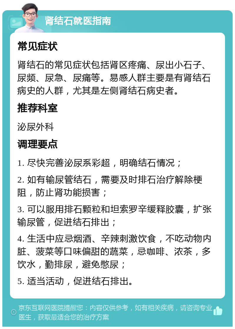 肾结石就医指南 常见症状 肾结石的常见症状包括肾区疼痛、尿出小石子、尿频、尿急、尿痛等。易感人群主要是有肾结石病史的人群，尤其是左侧肾结石病史者。 推荐科室 泌尿外科 调理要点 1. 尽快完善泌尿系彩超，明确结石情况； 2. 如有输尿管结石，需要及时排石治疗解除梗阻，防止肾功能损害； 3. 可以服用排石颗粒和坦索罗辛缓释胶囊，扩张输尿管，促进结石排出； 4. 生活中应忌烟酒、辛辣刺激饮食，不吃动物内脏、菠菜等口味偏甜的蔬菜，忌咖啡、浓茶，多饮水，勤排尿，避免憋尿； 5. 适当活动，促进结石排出。