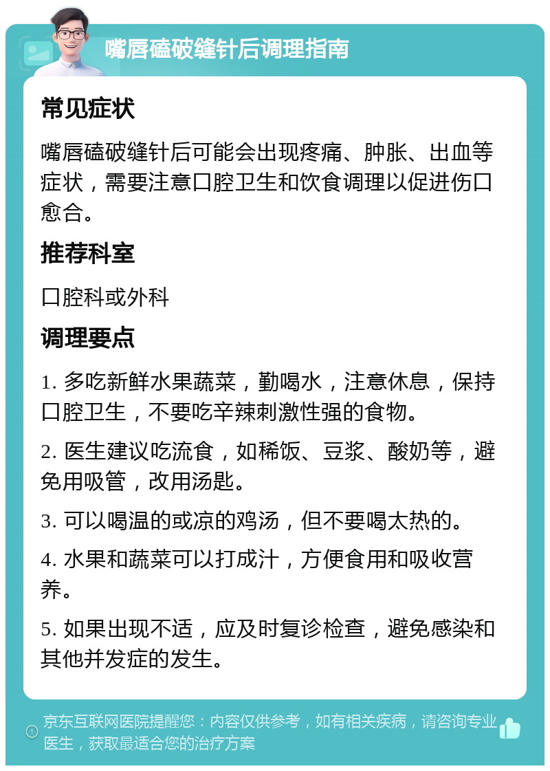 嘴唇磕破缝针后调理指南 常见症状 嘴唇磕破缝针后可能会出现疼痛、肿胀、出血等症状，需要注意口腔卫生和饮食调理以促进伤口愈合。 推荐科室 口腔科或外科 调理要点 1. 多吃新鲜水果蔬菜，勤喝水，注意休息，保持口腔卫生，不要吃辛辣刺激性强的食物。 2. 医生建议吃流食，如稀饭、豆浆、酸奶等，避免用吸管，改用汤匙。 3. 可以喝温的或凉的鸡汤，但不要喝太热的。 4. 水果和蔬菜可以打成汁，方便食用和吸收营养。 5. 如果出现不适，应及时复诊检查，避免感染和其他并发症的发生。