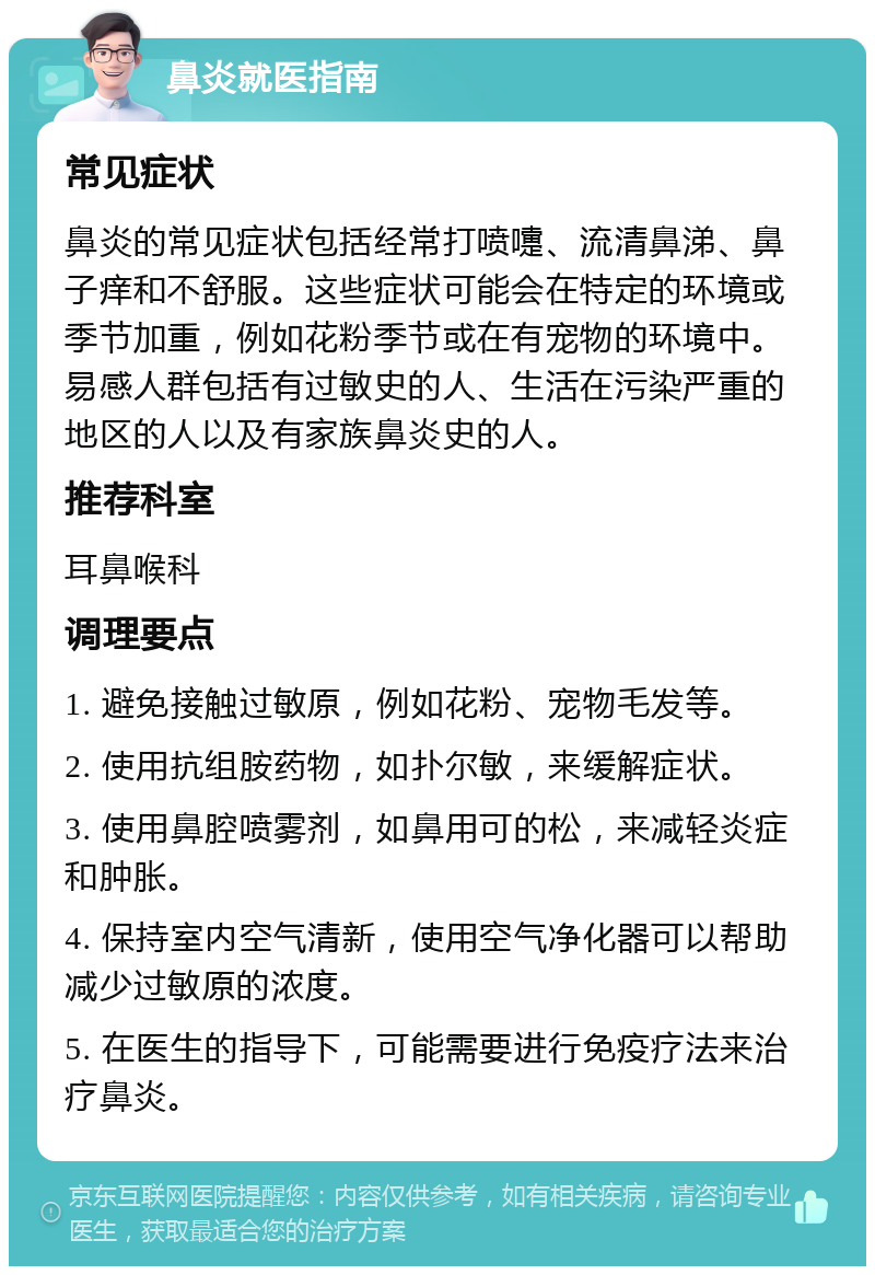 鼻炎就医指南 常见症状 鼻炎的常见症状包括经常打喷嚏、流清鼻涕、鼻子痒和不舒服。这些症状可能会在特定的环境或季节加重，例如花粉季节或在有宠物的环境中。易感人群包括有过敏史的人、生活在污染严重的地区的人以及有家族鼻炎史的人。 推荐科室 耳鼻喉科 调理要点 1. 避免接触过敏原，例如花粉、宠物毛发等。 2. 使用抗组胺药物，如扑尔敏，来缓解症状。 3. 使用鼻腔喷雾剂，如鼻用可的松，来减轻炎症和肿胀。 4. 保持室内空气清新，使用空气净化器可以帮助减少过敏原的浓度。 5. 在医生的指导下，可能需要进行免疫疗法来治疗鼻炎。