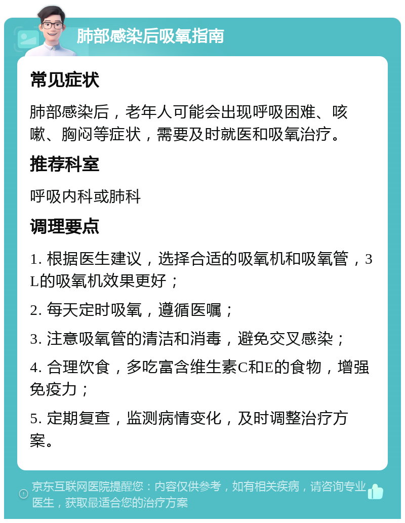 肺部感染后吸氧指南 常见症状 肺部感染后，老年人可能会出现呼吸困难、咳嗽、胸闷等症状，需要及时就医和吸氧治疗。 推荐科室 呼吸内科或肺科 调理要点 1. 根据医生建议，选择合适的吸氧机和吸氧管，3L的吸氧机效果更好； 2. 每天定时吸氧，遵循医嘱； 3. 注意吸氧管的清洁和消毒，避免交叉感染； 4. 合理饮食，多吃富含维生素C和E的食物，增强免疫力； 5. 定期复查，监测病情变化，及时调整治疗方案。