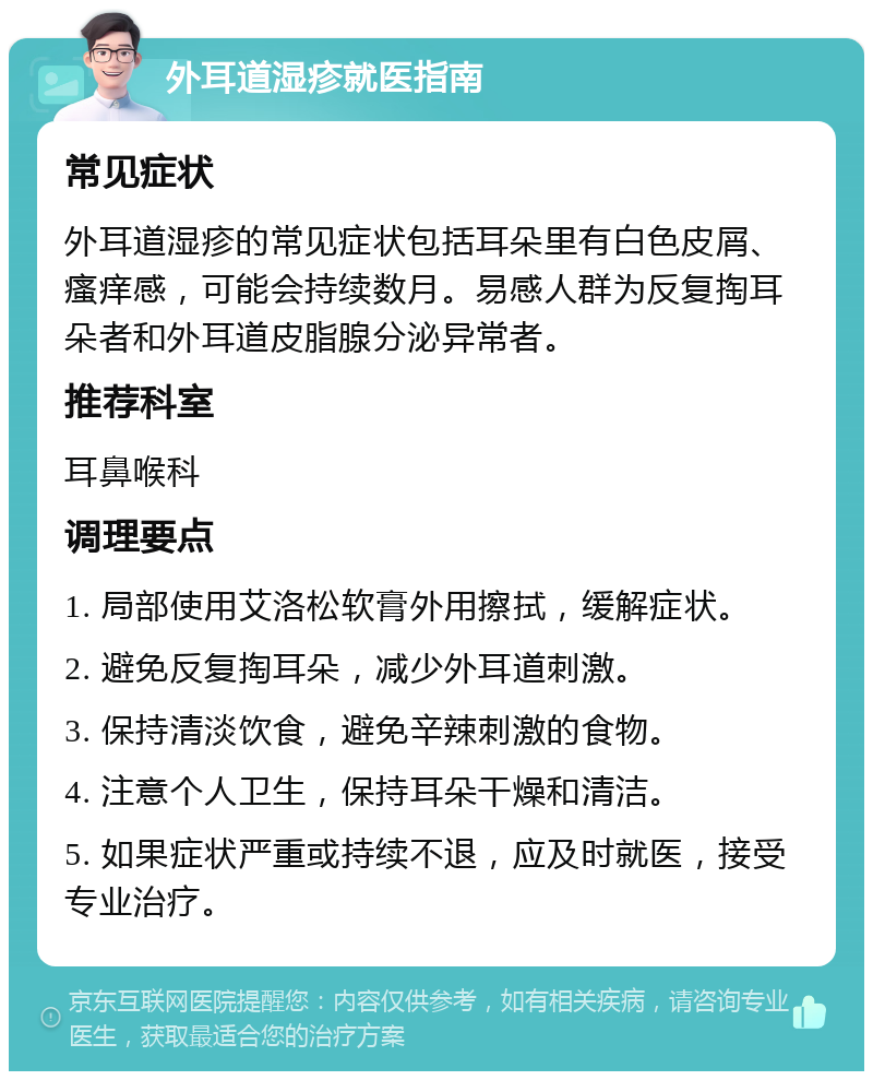 外耳道湿疹就医指南 常见症状 外耳道湿疹的常见症状包括耳朵里有白色皮屑、瘙痒感，可能会持续数月。易感人群为反复掏耳朵者和外耳道皮脂腺分泌异常者。 推荐科室 耳鼻喉科 调理要点 1. 局部使用艾洛松软膏外用擦拭，缓解症状。 2. 避免反复掏耳朵，减少外耳道刺激。 3. 保持清淡饮食，避免辛辣刺激的食物。 4. 注意个人卫生，保持耳朵干燥和清洁。 5. 如果症状严重或持续不退，应及时就医，接受专业治疗。