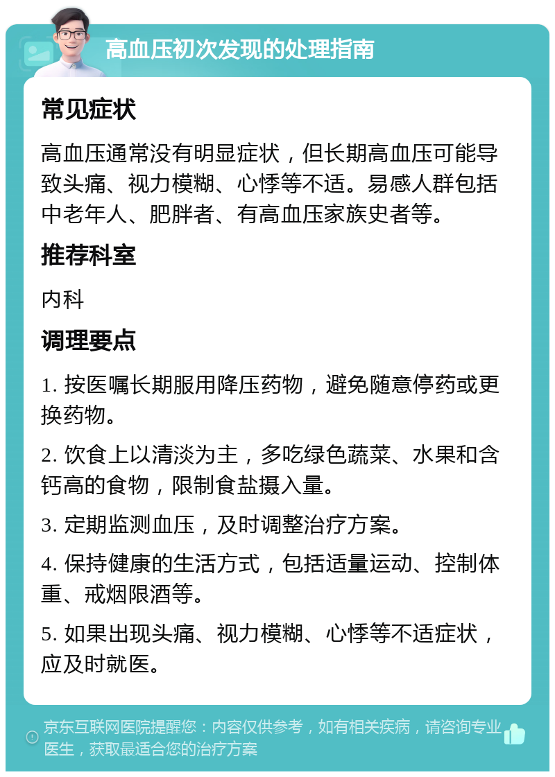 高血压初次发现的处理指南 常见症状 高血压通常没有明显症状，但长期高血压可能导致头痛、视力模糊、心悸等不适。易感人群包括中老年人、肥胖者、有高血压家族史者等。 推荐科室 内科 调理要点 1. 按医嘱长期服用降压药物，避免随意停药或更换药物。 2. 饮食上以清淡为主，多吃绿色蔬菜、水果和含钙高的食物，限制食盐摄入量。 3. 定期监测血压，及时调整治疗方案。 4. 保持健康的生活方式，包括适量运动、控制体重、戒烟限酒等。 5. 如果出现头痛、视力模糊、心悸等不适症状，应及时就医。