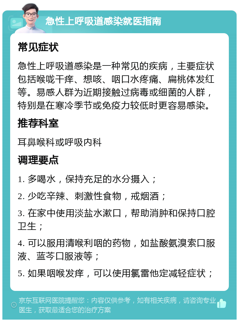 急性上呼吸道感染就医指南 常见症状 急性上呼吸道感染是一种常见的疾病，主要症状包括喉咙干痒、想咳、咽口水疼痛、扁桃体发红等。易感人群为近期接触过病毒或细菌的人群，特别是在寒冷季节或免疫力较低时更容易感染。 推荐科室 耳鼻喉科或呼吸内科 调理要点 1. 多喝水，保持充足的水分摄入； 2. 少吃辛辣、刺激性食物，戒烟酒； 3. 在家中使用淡盐水漱口，帮助消肿和保持口腔卫生； 4. 可以服用清喉利咽的药物，如盐酸氨溴索口服液、蓝芩口服液等； 5. 如果咽喉发痒，可以使用氯雷他定减轻症状；