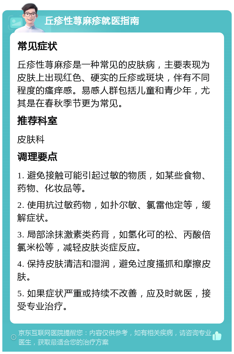 丘疹性荨麻疹就医指南 常见症状 丘疹性荨麻疹是一种常见的皮肤病，主要表现为皮肤上出现红色、硬实的丘疹或斑块，伴有不同程度的瘙痒感。易感人群包括儿童和青少年，尤其是在春秋季节更为常见。 推荐科室 皮肤科 调理要点 1. 避免接触可能引起过敏的物质，如某些食物、药物、化妆品等。 2. 使用抗过敏药物，如扑尔敏、氯雷他定等，缓解症状。 3. 局部涂抹激素类药膏，如氢化可的松、丙酸倍氯米松等，减轻皮肤炎症反应。 4. 保持皮肤清洁和湿润，避免过度搔抓和摩擦皮肤。 5. 如果症状严重或持续不改善，应及时就医，接受专业治疗。