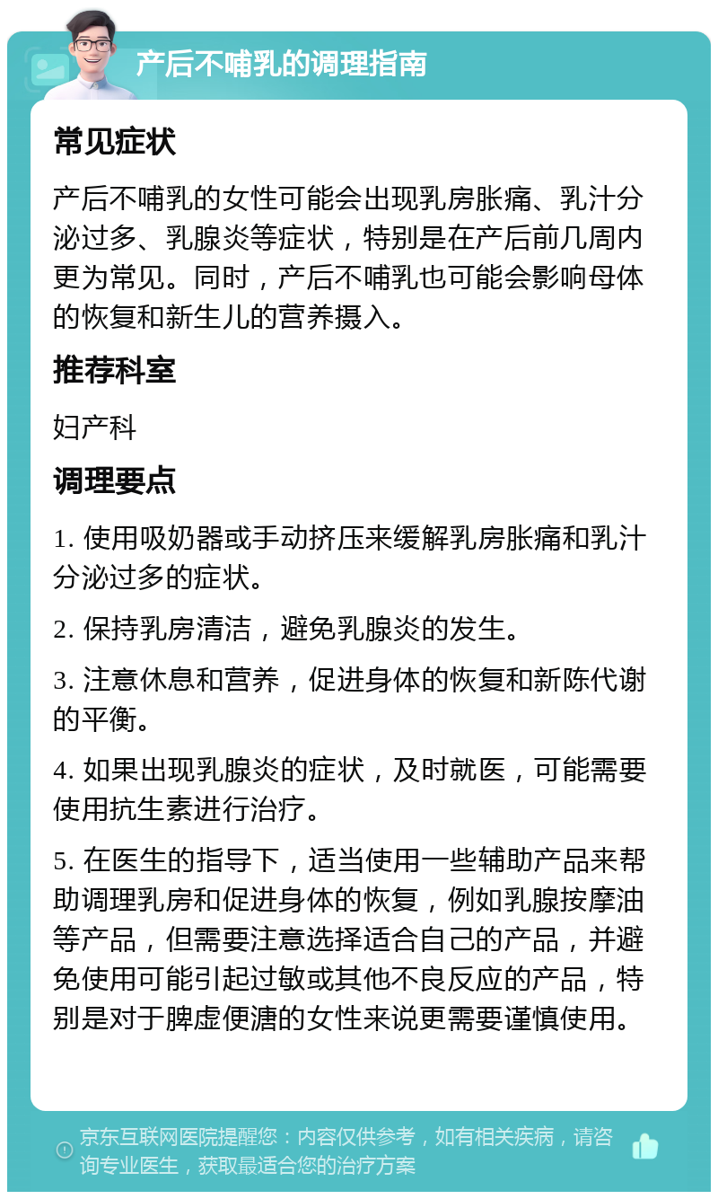 产后不哺乳的调理指南 常见症状 产后不哺乳的女性可能会出现乳房胀痛、乳汁分泌过多、乳腺炎等症状，特别是在产后前几周内更为常见。同时，产后不哺乳也可能会影响母体的恢复和新生儿的营养摄入。 推荐科室 妇产科 调理要点 1. 使用吸奶器或手动挤压来缓解乳房胀痛和乳汁分泌过多的症状。 2. 保持乳房清洁，避免乳腺炎的发生。 3. 注意休息和营养，促进身体的恢复和新陈代谢的平衡。 4. 如果出现乳腺炎的症状，及时就医，可能需要使用抗生素进行治疗。 5. 在医生的指导下，适当使用一些辅助产品来帮助调理乳房和促进身体的恢复，例如乳腺按摩油等产品，但需要注意选择适合自己的产品，并避免使用可能引起过敏或其他不良反应的产品，特别是对于脾虚便溏的女性来说更需要谨慎使用。