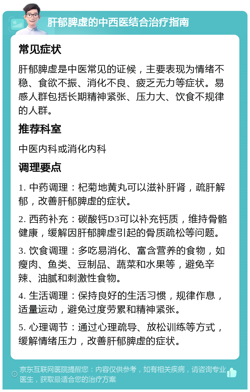 肝郁脾虚的中西医结合治疗指南 常见症状 肝郁脾虚是中医常见的证候，主要表现为情绪不稳、食欲不振、消化不良、疲乏无力等症状。易感人群包括长期精神紧张、压力大、饮食不规律的人群。 推荐科室 中医内科或消化内科 调理要点 1. 中药调理：杞菊地黄丸可以滋补肝肾，疏肝解郁，改善肝郁脾虚的症状。 2. 西药补充：碳酸钙D3可以补充钙质，维持骨骼健康，缓解因肝郁脾虚引起的骨质疏松等问题。 3. 饮食调理：多吃易消化、富含营养的食物，如瘦肉、鱼类、豆制品、蔬菜和水果等，避免辛辣、油腻和刺激性食物。 4. 生活调理：保持良好的生活习惯，规律作息，适量运动，避免过度劳累和精神紧张。 5. 心理调节：通过心理疏导、放松训练等方式，缓解情绪压力，改善肝郁脾虚的症状。