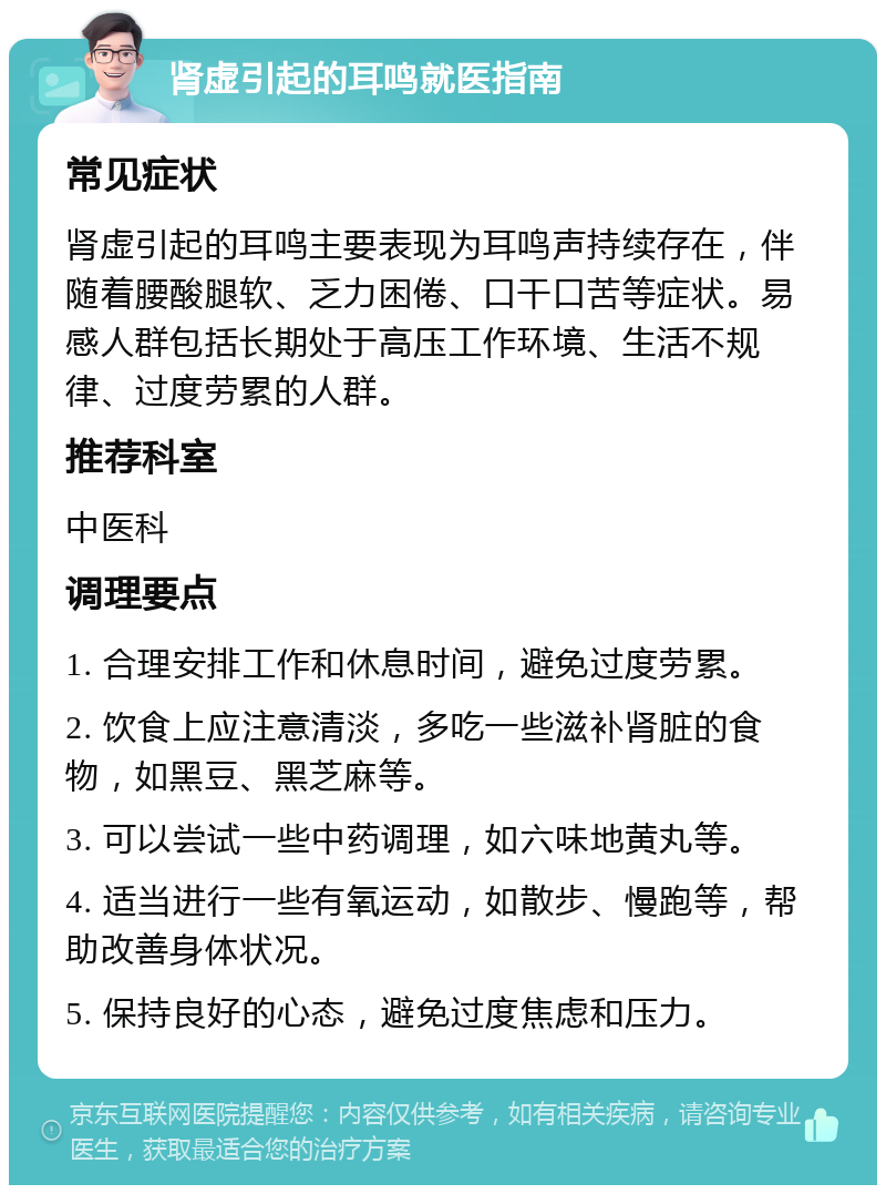 肾虚引起的耳鸣就医指南 常见症状 肾虚引起的耳鸣主要表现为耳鸣声持续存在，伴随着腰酸腿软、乏力困倦、口干口苦等症状。易感人群包括长期处于高压工作环境、生活不规律、过度劳累的人群。 推荐科室 中医科 调理要点 1. 合理安排工作和休息时间，避免过度劳累。 2. 饮食上应注意清淡，多吃一些滋补肾脏的食物，如黑豆、黑芝麻等。 3. 可以尝试一些中药调理，如六味地黄丸等。 4. 适当进行一些有氧运动，如散步、慢跑等，帮助改善身体状况。 5. 保持良好的心态，避免过度焦虑和压力。