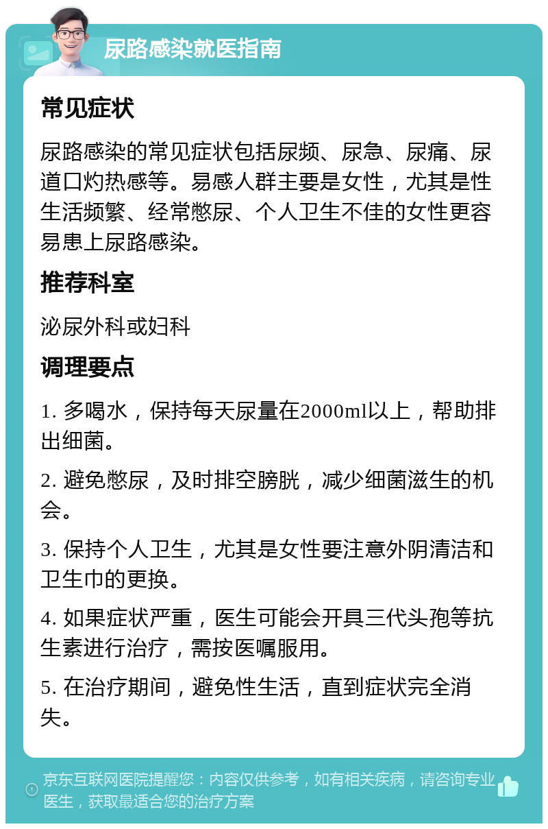 尿路感染就医指南 常见症状 尿路感染的常见症状包括尿频、尿急、尿痛、尿道口灼热感等。易感人群主要是女性，尤其是性生活频繁、经常憋尿、个人卫生不佳的女性更容易患上尿路感染。 推荐科室 泌尿外科或妇科 调理要点 1. 多喝水，保持每天尿量在2000ml以上，帮助排出细菌。 2. 避免憋尿，及时排空膀胱，减少细菌滋生的机会。 3. 保持个人卫生，尤其是女性要注意外阴清洁和卫生巾的更换。 4. 如果症状严重，医生可能会开具三代头孢等抗生素进行治疗，需按医嘱服用。 5. 在治疗期间，避免性生活，直到症状完全消失。