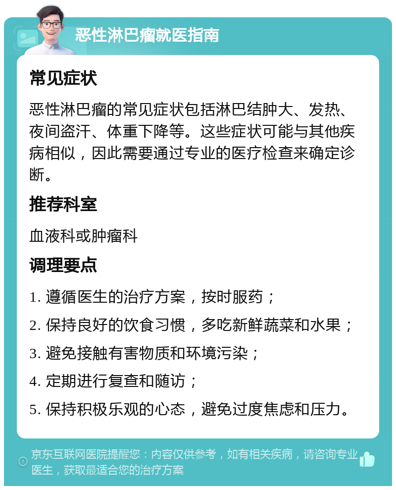 恶性淋巴瘤就医指南 常见症状 恶性淋巴瘤的常见症状包括淋巴结肿大、发热、夜间盗汗、体重下降等。这些症状可能与其他疾病相似，因此需要通过专业的医疗检查来确定诊断。 推荐科室 血液科或肿瘤科 调理要点 1. 遵循医生的治疗方案，按时服药； 2. 保持良好的饮食习惯，多吃新鲜蔬菜和水果； 3. 避免接触有害物质和环境污染； 4. 定期进行复查和随访； 5. 保持积极乐观的心态，避免过度焦虑和压力。