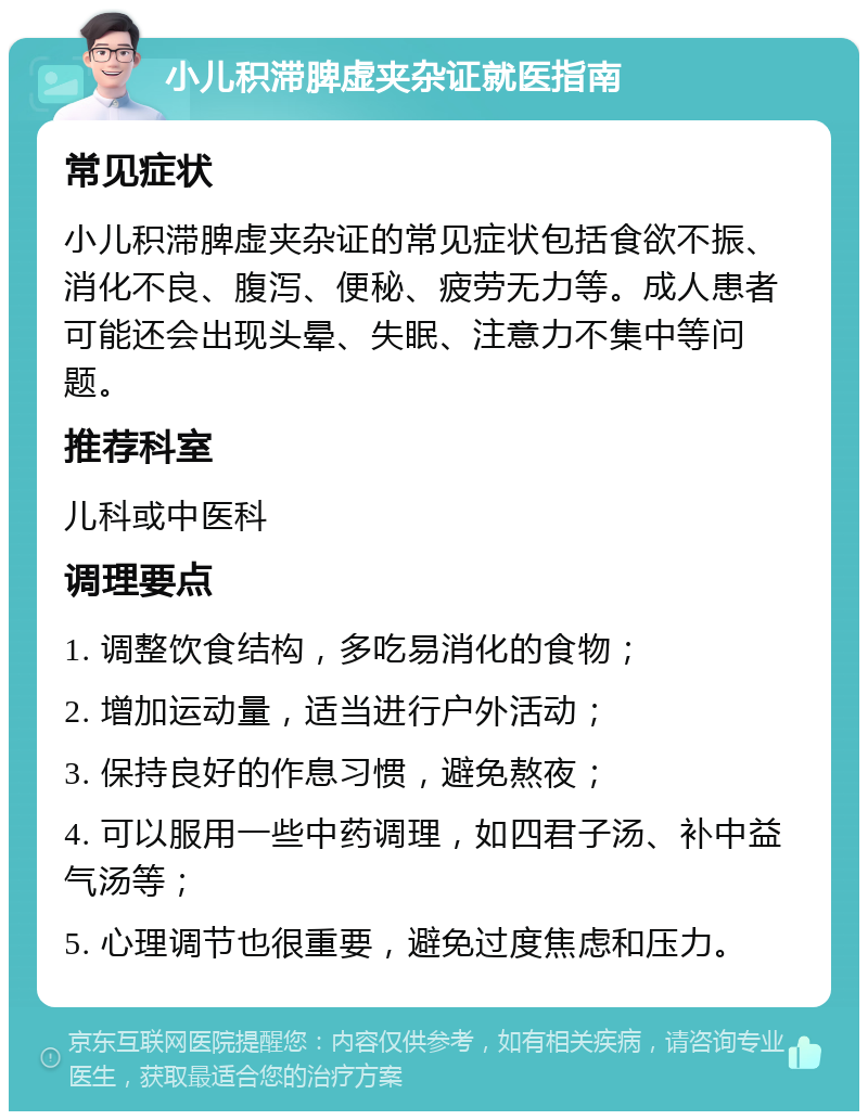 小儿积滞脾虚夹杂证就医指南 常见症状 小儿积滞脾虚夹杂证的常见症状包括食欲不振、消化不良、腹泻、便秘、疲劳无力等。成人患者可能还会出现头晕、失眠、注意力不集中等问题。 推荐科室 儿科或中医科 调理要点 1. 调整饮食结构，多吃易消化的食物； 2. 增加运动量，适当进行户外活动； 3. 保持良好的作息习惯，避免熬夜； 4. 可以服用一些中药调理，如四君子汤、补中益气汤等； 5. 心理调节也很重要，避免过度焦虑和压力。