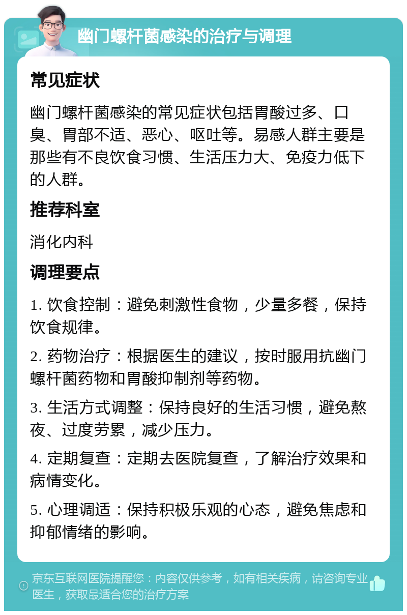 幽门螺杆菌感染的治疗与调理 常见症状 幽门螺杆菌感染的常见症状包括胃酸过多、口臭、胃部不适、恶心、呕吐等。易感人群主要是那些有不良饮食习惯、生活压力大、免疫力低下的人群。 推荐科室 消化内科 调理要点 1. 饮食控制：避免刺激性食物，少量多餐，保持饮食规律。 2. 药物治疗：根据医生的建议，按时服用抗幽门螺杆菌药物和胃酸抑制剂等药物。 3. 生活方式调整：保持良好的生活习惯，避免熬夜、过度劳累，减少压力。 4. 定期复查：定期去医院复查，了解治疗效果和病情变化。 5. 心理调适：保持积极乐观的心态，避免焦虑和抑郁情绪的影响。