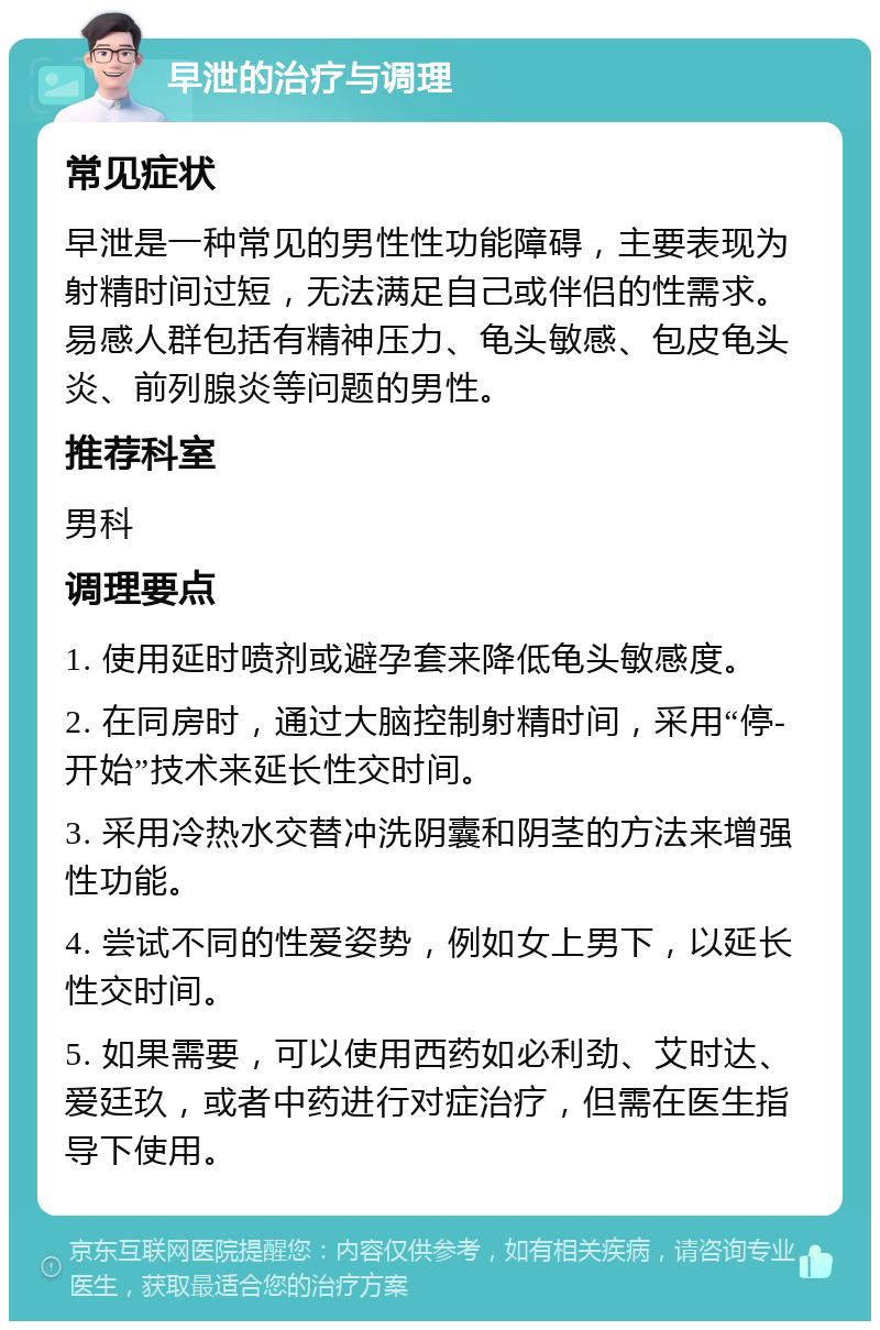 早泄的治疗与调理 常见症状 早泄是一种常见的男性性功能障碍，主要表现为射精时间过短，无法满足自己或伴侣的性需求。易感人群包括有精神压力、龟头敏感、包皮龟头炎、前列腺炎等问题的男性。 推荐科室 男科 调理要点 1. 使用延时喷剂或避孕套来降低龟头敏感度。 2. 在同房时，通过大脑控制射精时间，采用“停-开始”技术来延长性交时间。 3. 采用冷热水交替冲洗阴囊和阴茎的方法来增强性功能。 4. 尝试不同的性爱姿势，例如女上男下，以延长性交时间。 5. 如果需要，可以使用西药如必利劲、艾时达、爱廷玖，或者中药进行对症治疗，但需在医生指导下使用。