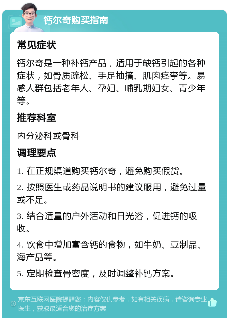 钙尔奇购买指南 常见症状 钙尔奇是一种补钙产品，适用于缺钙引起的各种症状，如骨质疏松、手足抽搐、肌肉痉挛等。易感人群包括老年人、孕妇、哺乳期妇女、青少年等。 推荐科室 内分泌科或骨科 调理要点 1. 在正规渠道购买钙尔奇，避免购买假货。 2. 按照医生或药品说明书的建议服用，避免过量或不足。 3. 结合适量的户外活动和日光浴，促进钙的吸收。 4. 饮食中增加富含钙的食物，如牛奶、豆制品、海产品等。 5. 定期检查骨密度，及时调整补钙方案。