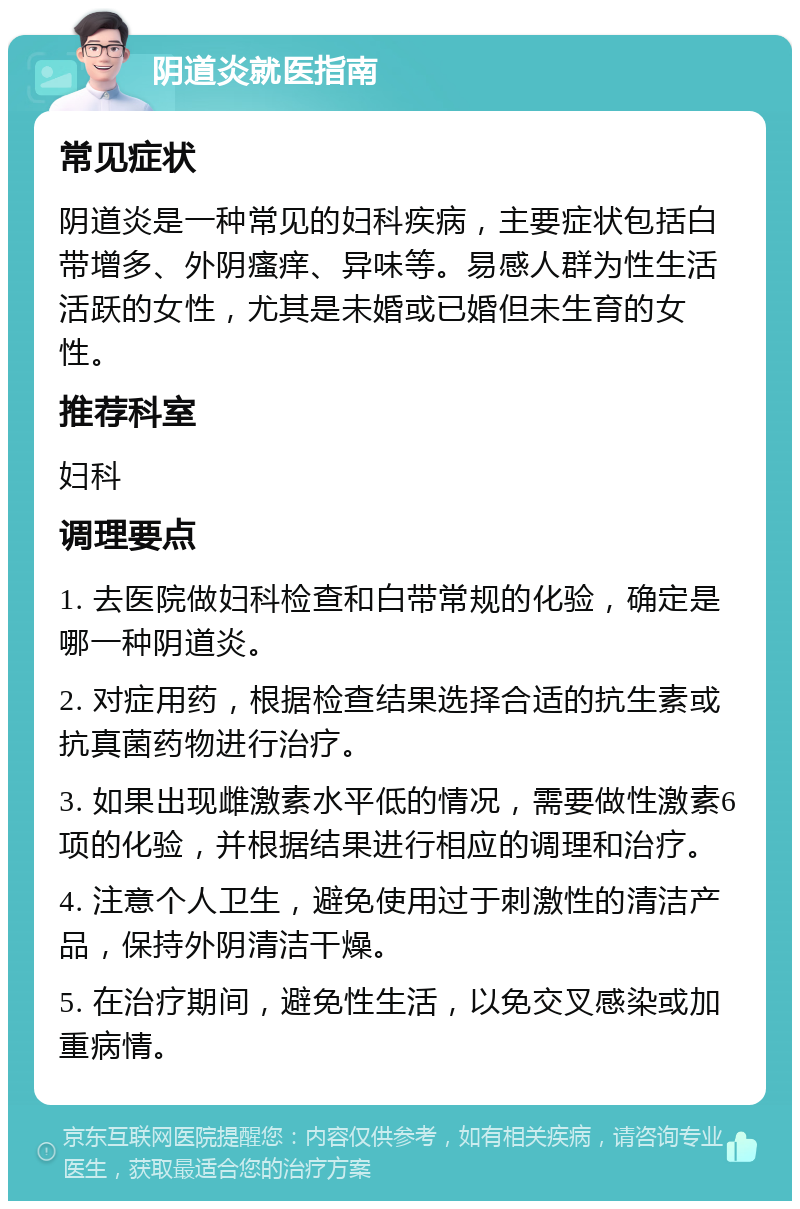 阴道炎就医指南 常见症状 阴道炎是一种常见的妇科疾病，主要症状包括白带增多、外阴瘙痒、异味等。易感人群为性生活活跃的女性，尤其是未婚或已婚但未生育的女性。 推荐科室 妇科 调理要点 1. 去医院做妇科检查和白带常规的化验，确定是哪一种阴道炎。 2. 对症用药，根据检查结果选择合适的抗生素或抗真菌药物进行治疗。 3. 如果出现雌激素水平低的情况，需要做性激素6项的化验，并根据结果进行相应的调理和治疗。 4. 注意个人卫生，避免使用过于刺激性的清洁产品，保持外阴清洁干燥。 5. 在治疗期间，避免性生活，以免交叉感染或加重病情。