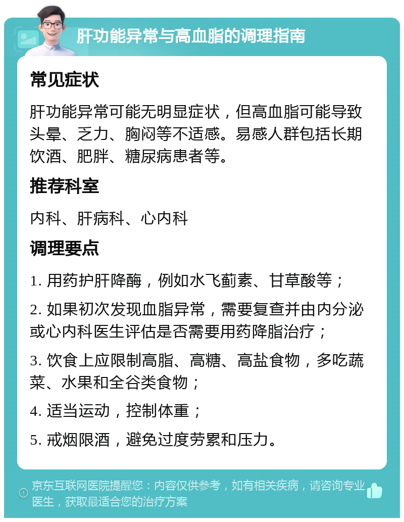 肝功能异常与高血脂的调理指南 常见症状 肝功能异常可能无明显症状，但高血脂可能导致头晕、乏力、胸闷等不适感。易感人群包括长期饮酒、肥胖、糖尿病患者等。 推荐科室 内科、肝病科、心内科 调理要点 1. 用药护肝降酶，例如水飞蓟素、甘草酸等； 2. 如果初次发现血脂异常，需要复查并由内分泌或心内科医生评估是否需要用药降脂治疗； 3. 饮食上应限制高脂、高糖、高盐食物，多吃蔬菜、水果和全谷类食物； 4. 适当运动，控制体重； 5. 戒烟限酒，避免过度劳累和压力。