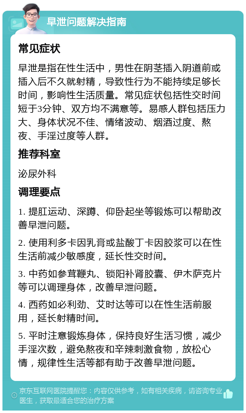 早泄问题解决指南 常见症状 早泄是指在性生活中，男性在阴茎插入阴道前或插入后不久就射精，导致性行为不能持续足够长时间，影响性生活质量。常见症状包括性交时间短于3分钟、双方均不满意等。易感人群包括压力大、身体状况不佳、情绪波动、烟酒过度、熬夜、手淫过度等人群。 推荐科室 泌尿外科 调理要点 1. 提肛运动、深蹲、仰卧起坐等锻炼可以帮助改善早泄问题。 2. 使用利多卡因乳膏或盐酸丁卡因胶浆可以在性生活前减少敏感度，延长性交时间。 3. 中药如参茸鞭丸、锁阳补肾胶囊、伊木萨克片等可以调理身体，改善早泄问题。 4. 西药如必利劲、艾时达等可以在性生活前服用，延长射精时间。 5. 平时注意锻炼身体，保持良好生活习惯，减少手淫次数，避免熬夜和辛辣刺激食物，放松心情，规律性生活等都有助于改善早泄问题。