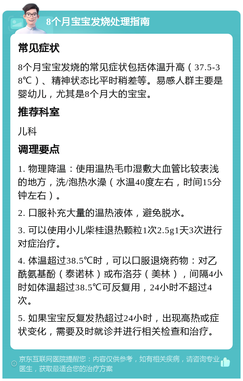 8个月宝宝发烧处理指南 常见症状 8个月宝宝发烧的常见症状包括体温升高（37.5-38℃）、精神状态比平时稍差等。易感人群主要是婴幼儿，尤其是8个月大的宝宝。 推荐科室 儿科 调理要点 1. 物理降温：使用温热毛巾湿敷大血管比较表浅的地方，洗/泡热水澡（水温40度左右，时间15分钟左右）。 2. 口服补充大量的温热液体，避免脱水。 3. 可以使用小儿柴桂退热颗粒1次2.5g1天3次进行对症治疗。 4. 体温超过38.5℃时，可以口服退烧药物：对乙酰氨基酚（泰诺林）或布洛芬（美林），间隔4小时如体温超过38.5℃可反复用，24小时不超过4次。 5. 如果宝宝反复发热超过24小时，出现高热或症状变化，需要及时就诊并进行相关检查和治疗。