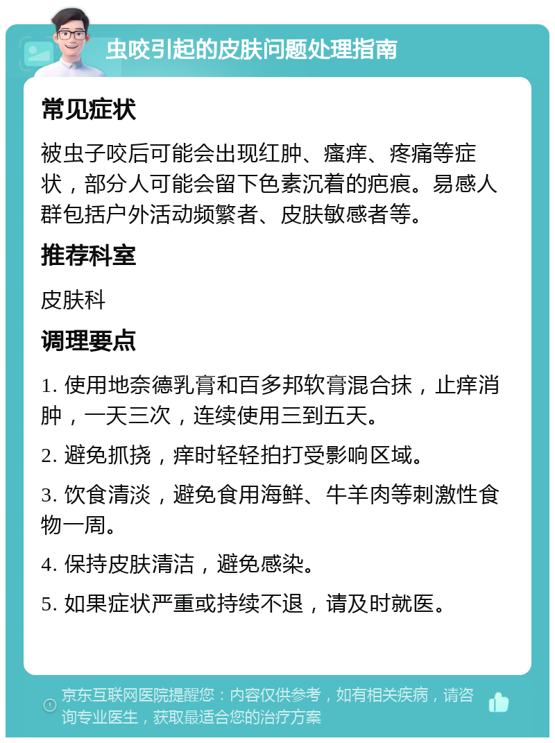 虫咬引起的皮肤问题处理指南 常见症状 被虫子咬后可能会出现红肿、瘙痒、疼痛等症状，部分人可能会留下色素沉着的疤痕。易感人群包括户外活动频繁者、皮肤敏感者等。 推荐科室 皮肤科 调理要点 1. 使用地奈德乳膏和百多邦软膏混合抹，止痒消肿，一天三次，连续使用三到五天。 2. 避免抓挠，痒时轻轻拍打受影响区域。 3. 饮食清淡，避免食用海鲜、牛羊肉等刺激性食物一周。 4. 保持皮肤清洁，避免感染。 5. 如果症状严重或持续不退，请及时就医。