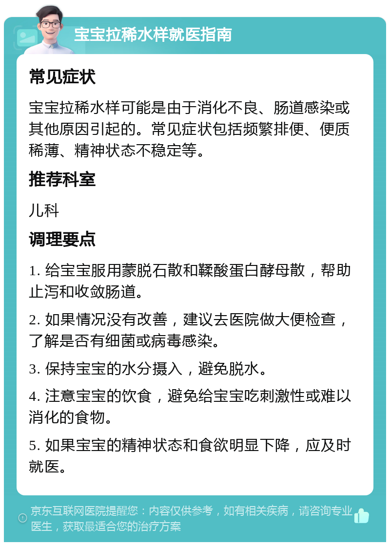 宝宝拉稀水样就医指南 常见症状 宝宝拉稀水样可能是由于消化不良、肠道感染或其他原因引起的。常见症状包括频繁排便、便质稀薄、精神状态不稳定等。 推荐科室 儿科 调理要点 1. 给宝宝服用蒙脱石散和鞣酸蛋白酵母散，帮助止泻和收敛肠道。 2. 如果情况没有改善，建议去医院做大便检查，了解是否有细菌或病毒感染。 3. 保持宝宝的水分摄入，避免脱水。 4. 注意宝宝的饮食，避免给宝宝吃刺激性或难以消化的食物。 5. 如果宝宝的精神状态和食欲明显下降，应及时就医。