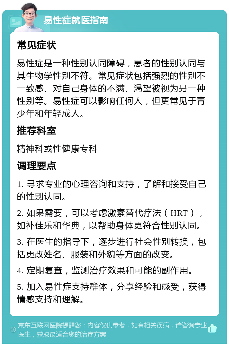 易性症就医指南 常见症状 易性症是一种性别认同障碍，患者的性别认同与其生物学性别不符。常见症状包括强烈的性别不一致感、对自己身体的不满、渴望被视为另一种性别等。易性症可以影响任何人，但更常见于青少年和年轻成人。 推荐科室 精神科或性健康专科 调理要点 1. 寻求专业的心理咨询和支持，了解和接受自己的性别认同。 2. 如果需要，可以考虑激素替代疗法（HRT），如补佳乐和华典，以帮助身体更符合性别认同。 3. 在医生的指导下，逐步进行社会性别转换，包括更改姓名、服装和外貌等方面的改变。 4. 定期复查，监测治疗效果和可能的副作用。 5. 加入易性症支持群体，分享经验和感受，获得情感支持和理解。