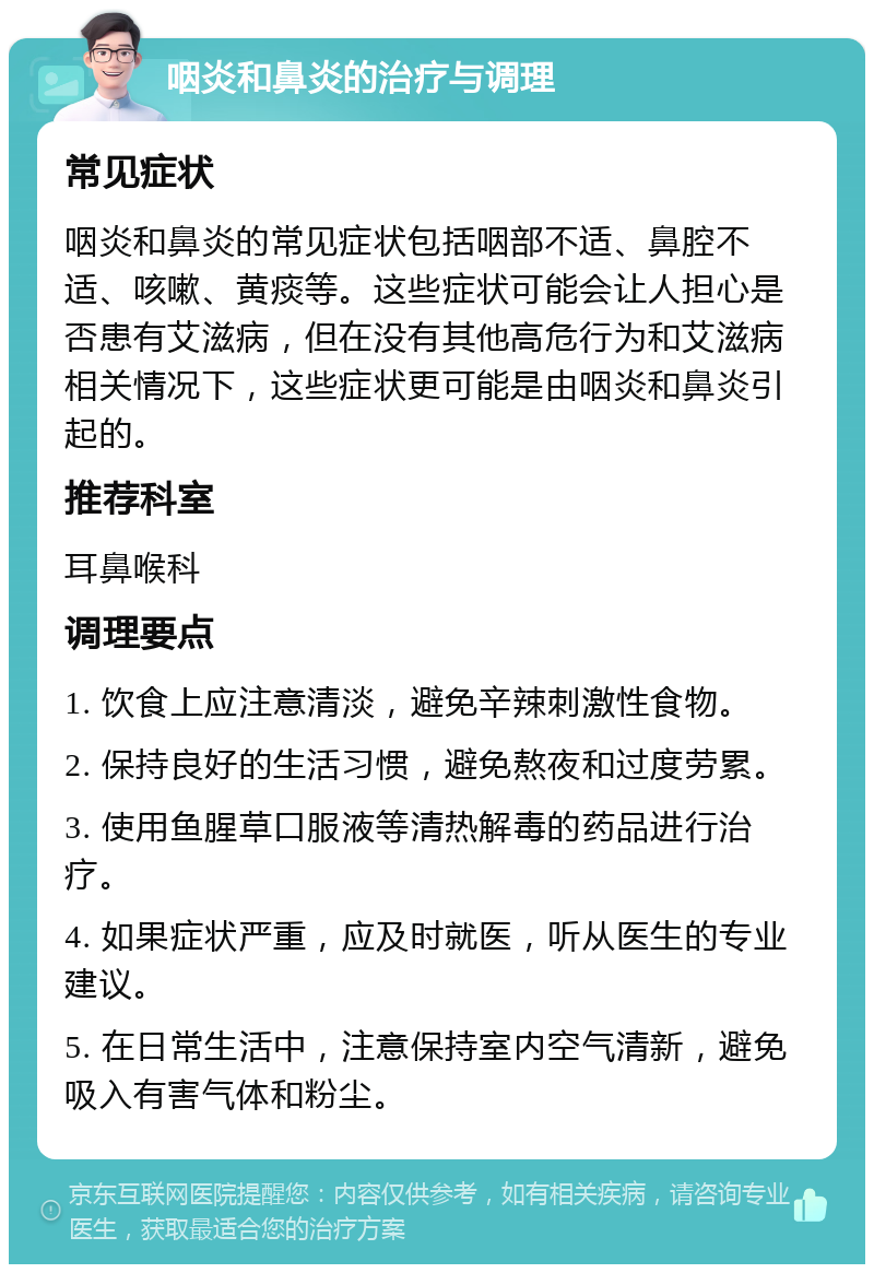 咽炎和鼻炎的治疗与调理 常见症状 咽炎和鼻炎的常见症状包括咽部不适、鼻腔不适、咳嗽、黄痰等。这些症状可能会让人担心是否患有艾滋病，但在没有其他高危行为和艾滋病相关情况下，这些症状更可能是由咽炎和鼻炎引起的。 推荐科室 耳鼻喉科 调理要点 1. 饮食上应注意清淡，避免辛辣刺激性食物。 2. 保持良好的生活习惯，避免熬夜和过度劳累。 3. 使用鱼腥草口服液等清热解毒的药品进行治疗。 4. 如果症状严重，应及时就医，听从医生的专业建议。 5. 在日常生活中，注意保持室内空气清新，避免吸入有害气体和粉尘。