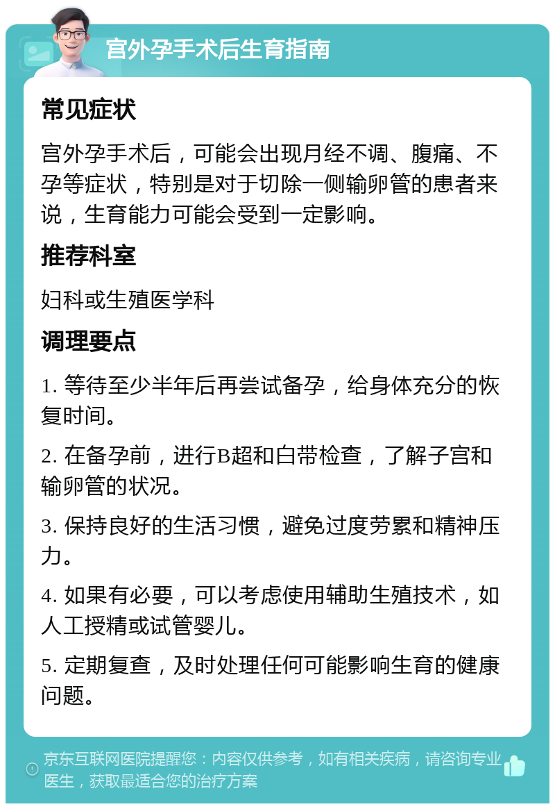 宫外孕手术后生育指南 常见症状 宫外孕手术后，可能会出现月经不调、腹痛、不孕等症状，特别是对于切除一侧输卵管的患者来说，生育能力可能会受到一定影响。 推荐科室 妇科或生殖医学科 调理要点 1. 等待至少半年后再尝试备孕，给身体充分的恢复时间。 2. 在备孕前，进行B超和白带检查，了解子宫和输卵管的状况。 3. 保持良好的生活习惯，避免过度劳累和精神压力。 4. 如果有必要，可以考虑使用辅助生殖技术，如人工授精或试管婴儿。 5. 定期复查，及时处理任何可能影响生育的健康问题。