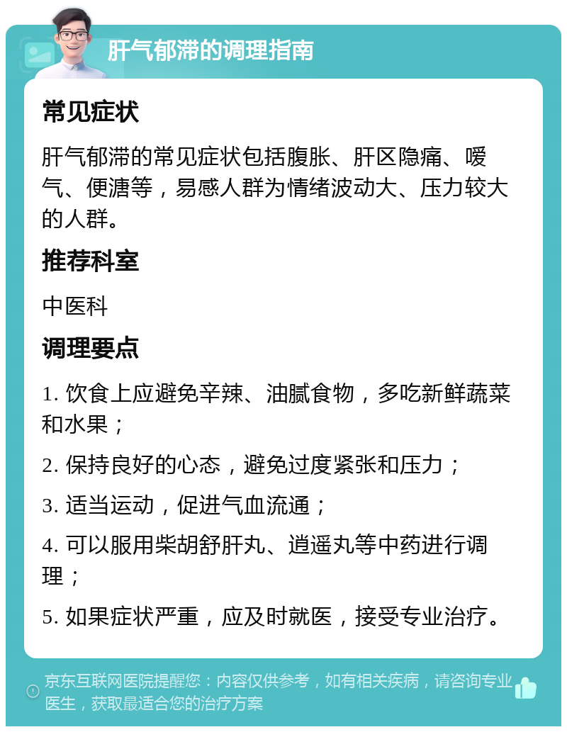 肝气郁滞的调理指南 常见症状 肝气郁滞的常见症状包括腹胀、肝区隐痛、嗳气、便溏等，易感人群为情绪波动大、压力较大的人群。 推荐科室 中医科 调理要点 1. 饮食上应避免辛辣、油腻食物，多吃新鲜蔬菜和水果； 2. 保持良好的心态，避免过度紧张和压力； 3. 适当运动，促进气血流通； 4. 可以服用柴胡舒肝丸、逍遥丸等中药进行调理； 5. 如果症状严重，应及时就医，接受专业治疗。