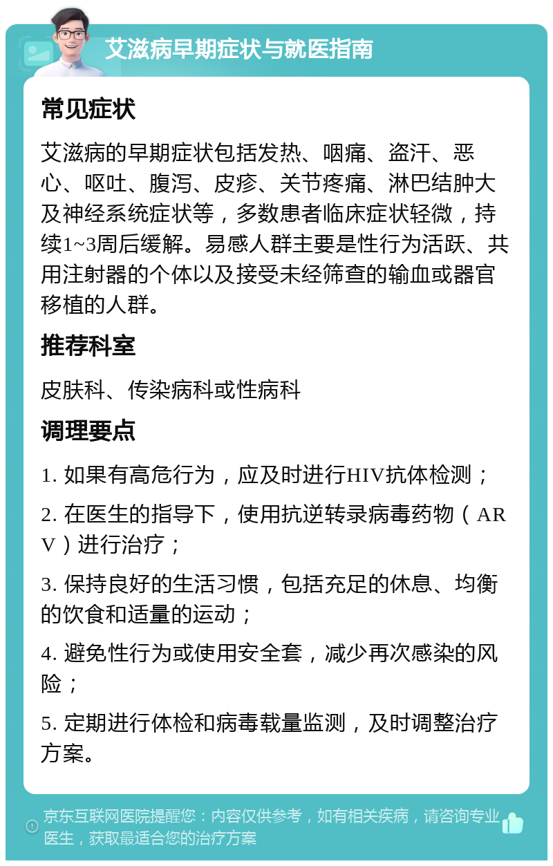 艾滋病早期症状与就医指南 常见症状 艾滋病的早期症状包括发热、咽痛、盗汗、恶心、呕吐、腹泻、皮疹、关节疼痛、淋巴结肿大及神经系统症状等，多数患者临床症状轻微，持续1~3周后缓解。易感人群主要是性行为活跃、共用注射器的个体以及接受未经筛查的输血或器官移植的人群。 推荐科室 皮肤科、传染病科或性病科 调理要点 1. 如果有高危行为，应及时进行HIV抗体检测； 2. 在医生的指导下，使用抗逆转录病毒药物（ARV）进行治疗； 3. 保持良好的生活习惯，包括充足的休息、均衡的饮食和适量的运动； 4. 避免性行为或使用安全套，减少再次感染的风险； 5. 定期进行体检和病毒载量监测，及时调整治疗方案。