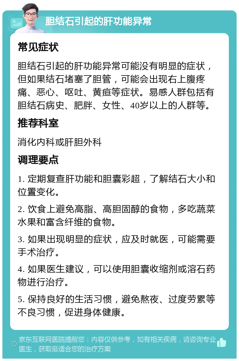 胆结石引起的肝功能异常 常见症状 胆结石引起的肝功能异常可能没有明显的症状，但如果结石堵塞了胆管，可能会出现右上腹疼痛、恶心、呕吐、黄疸等症状。易感人群包括有胆结石病史、肥胖、女性、40岁以上的人群等。 推荐科室 消化内科或肝胆外科 调理要点 1. 定期复查肝功能和胆囊彩超，了解结石大小和位置变化。 2. 饮食上避免高脂、高胆固醇的食物，多吃蔬菜水果和富含纤维的食物。 3. 如果出现明显的症状，应及时就医，可能需要手术治疗。 4. 如果医生建议，可以使用胆囊收缩剂或溶石药物进行治疗。 5. 保持良好的生活习惯，避免熬夜、过度劳累等不良习惯，促进身体健康。