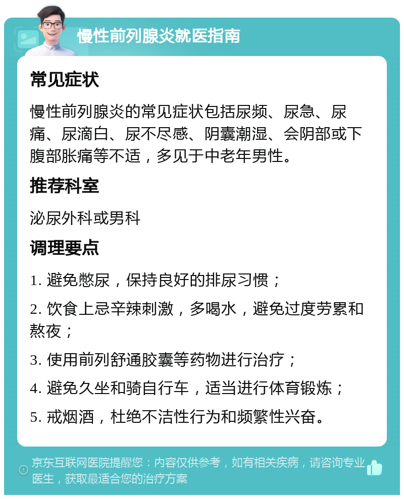 慢性前列腺炎就医指南 常见症状 慢性前列腺炎的常见症状包括尿频、尿急、尿痛、尿滴白、尿不尽感、阴囊潮湿、会阴部或下腹部胀痛等不适，多见于中老年男性。 推荐科室 泌尿外科或男科 调理要点 1. 避免憋尿，保持良好的排尿习惯； 2. 饮食上忌辛辣刺激，多喝水，避免过度劳累和熬夜； 3. 使用前列舒通胶囊等药物进行治疗； 4. 避免久坐和骑自行车，适当进行体育锻炼； 5. 戒烟酒，杜绝不洁性行为和频繁性兴奋。