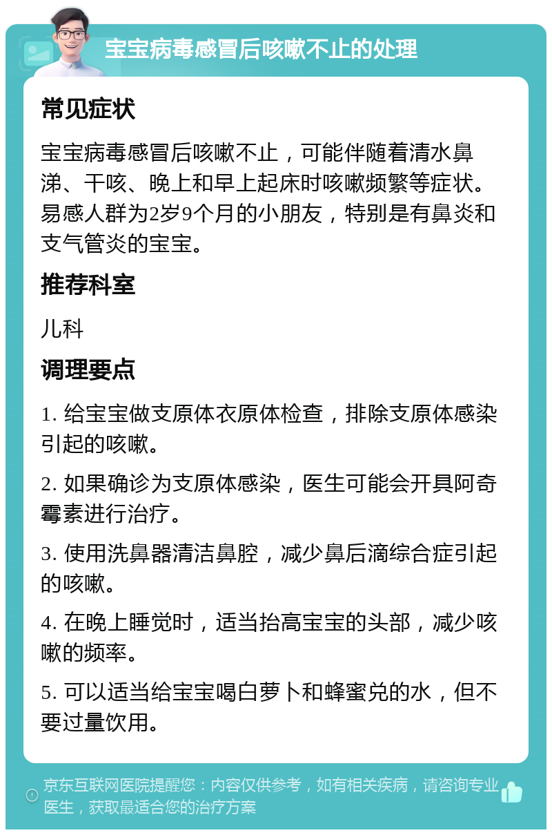 宝宝病毒感冒后咳嗽不止的处理 常见症状 宝宝病毒感冒后咳嗽不止，可能伴随着清水鼻涕、干咳、晚上和早上起床时咳嗽频繁等症状。易感人群为2岁9个月的小朋友，特别是有鼻炎和支气管炎的宝宝。 推荐科室 儿科 调理要点 1. 给宝宝做支原体衣原体检查，排除支原体感染引起的咳嗽。 2. 如果确诊为支原体感染，医生可能会开具阿奇霉素进行治疗。 3. 使用洗鼻器清洁鼻腔，减少鼻后滴综合症引起的咳嗽。 4. 在晚上睡觉时，适当抬高宝宝的头部，减少咳嗽的频率。 5. 可以适当给宝宝喝白萝卜和蜂蜜兑的水，但不要过量饮用。