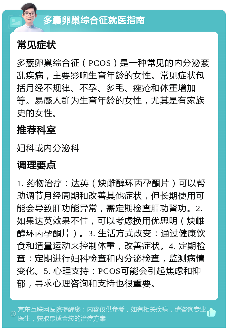 多囊卵巢综合征就医指南 常见症状 多囊卵巢综合征（PCOS）是一种常见的内分泌紊乱疾病，主要影响生育年龄的女性。常见症状包括月经不规律、不孕、多毛、痤疮和体重增加等。易感人群为生育年龄的女性，尤其是有家族史的女性。 推荐科室 妇科或内分泌科 调理要点 1. 药物治疗：达英（炔雌醇环丙孕酮片）可以帮助调节月经周期和改善其他症状，但长期使用可能会导致肝功能异常，需定期检查肝功肾功。2. 如果达英效果不佳，可以考虑换用优思明（炔雌醇环丙孕酮片）。3. 生活方式改变：通过健康饮食和适量运动来控制体重，改善症状。4. 定期检查：定期进行妇科检查和内分泌检查，监测病情变化。5. 心理支持：PCOS可能会引起焦虑和抑郁，寻求心理咨询和支持也很重要。