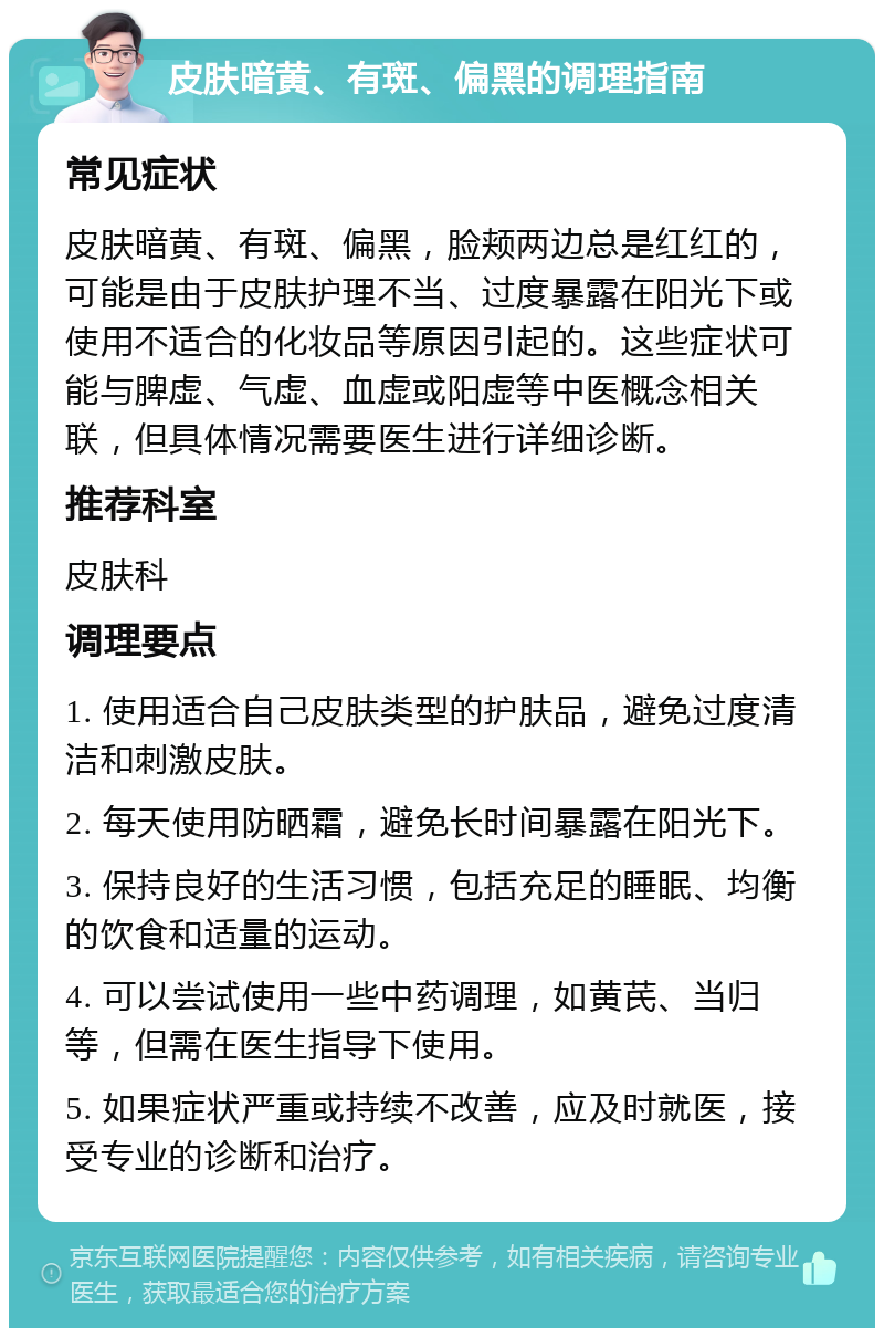 皮肤暗黄、有斑、偏黑的调理指南 常见症状 皮肤暗黄、有斑、偏黑，脸颊两边总是红红的，可能是由于皮肤护理不当、过度暴露在阳光下或使用不适合的化妆品等原因引起的。这些症状可能与脾虚、气虚、血虚或阳虚等中医概念相关联，但具体情况需要医生进行详细诊断。 推荐科室 皮肤科 调理要点 1. 使用适合自己皮肤类型的护肤品，避免过度清洁和刺激皮肤。 2. 每天使用防晒霜，避免长时间暴露在阳光下。 3. 保持良好的生活习惯，包括充足的睡眠、均衡的饮食和适量的运动。 4. 可以尝试使用一些中药调理，如黄芪、当归等，但需在医生指导下使用。 5. 如果症状严重或持续不改善，应及时就医，接受专业的诊断和治疗。