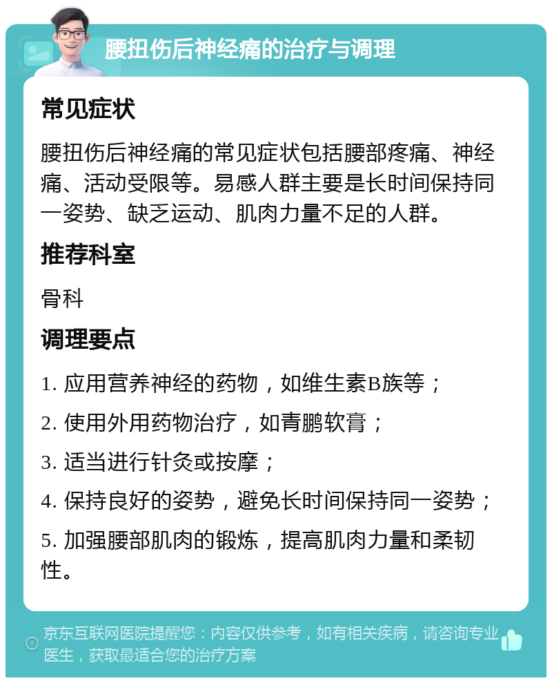 腰扭伤后神经痛的治疗与调理 常见症状 腰扭伤后神经痛的常见症状包括腰部疼痛、神经痛、活动受限等。易感人群主要是长时间保持同一姿势、缺乏运动、肌肉力量不足的人群。 推荐科室 骨科 调理要点 1. 应用营养神经的药物，如维生素B族等； 2. 使用外用药物治疗，如青鹏软膏； 3. 适当进行针灸或按摩； 4. 保持良好的姿势，避免长时间保持同一姿势； 5. 加强腰部肌肉的锻炼，提高肌肉力量和柔韧性。