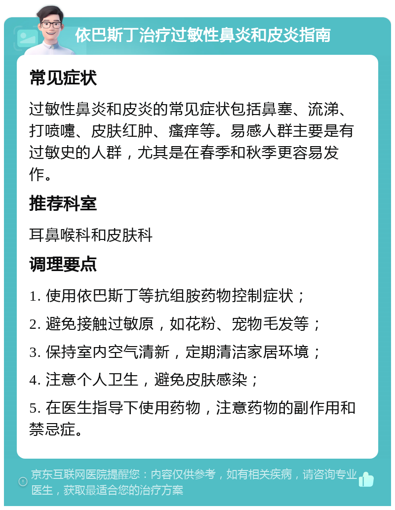 依巴斯丁治疗过敏性鼻炎和皮炎指南 常见症状 过敏性鼻炎和皮炎的常见症状包括鼻塞、流涕、打喷嚏、皮肤红肿、瘙痒等。易感人群主要是有过敏史的人群，尤其是在春季和秋季更容易发作。 推荐科室 耳鼻喉科和皮肤科 调理要点 1. 使用依巴斯丁等抗组胺药物控制症状； 2. 避免接触过敏原，如花粉、宠物毛发等； 3. 保持室内空气清新，定期清洁家居环境； 4. 注意个人卫生，避免皮肤感染； 5. 在医生指导下使用药物，注意药物的副作用和禁忌症。