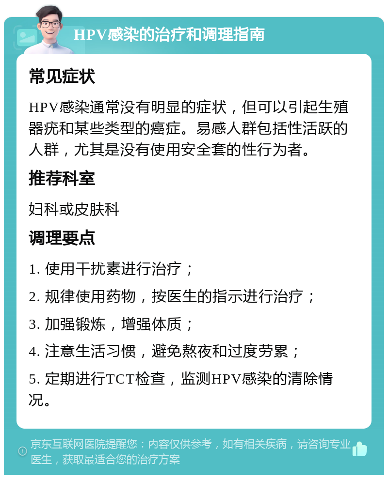 HPV感染的治疗和调理指南 常见症状 HPV感染通常没有明显的症状，但可以引起生殖器疣和某些类型的癌症。易感人群包括性活跃的人群，尤其是没有使用安全套的性行为者。 推荐科室 妇科或皮肤科 调理要点 1. 使用干扰素进行治疗； 2. 规律使用药物，按医生的指示进行治疗； 3. 加强锻炼，增强体质； 4. 注意生活习惯，避免熬夜和过度劳累； 5. 定期进行TCT检查，监测HPV感染的清除情况。