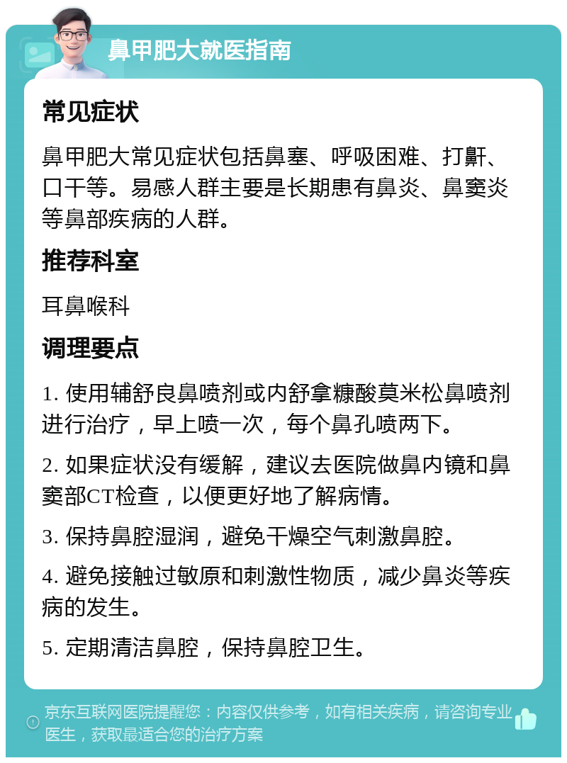 鼻甲肥大就医指南 常见症状 鼻甲肥大常见症状包括鼻塞、呼吸困难、打鼾、口干等。易感人群主要是长期患有鼻炎、鼻窦炎等鼻部疾病的人群。 推荐科室 耳鼻喉科 调理要点 1. 使用辅舒良鼻喷剂或内舒拿糠酸莫米松鼻喷剂进行治疗，早上喷一次，每个鼻孔喷两下。 2. 如果症状没有缓解，建议去医院做鼻内镜和鼻窦部CT检查，以便更好地了解病情。 3. 保持鼻腔湿润，避免干燥空气刺激鼻腔。 4. 避免接触过敏原和刺激性物质，减少鼻炎等疾病的发生。 5. 定期清洁鼻腔，保持鼻腔卫生。