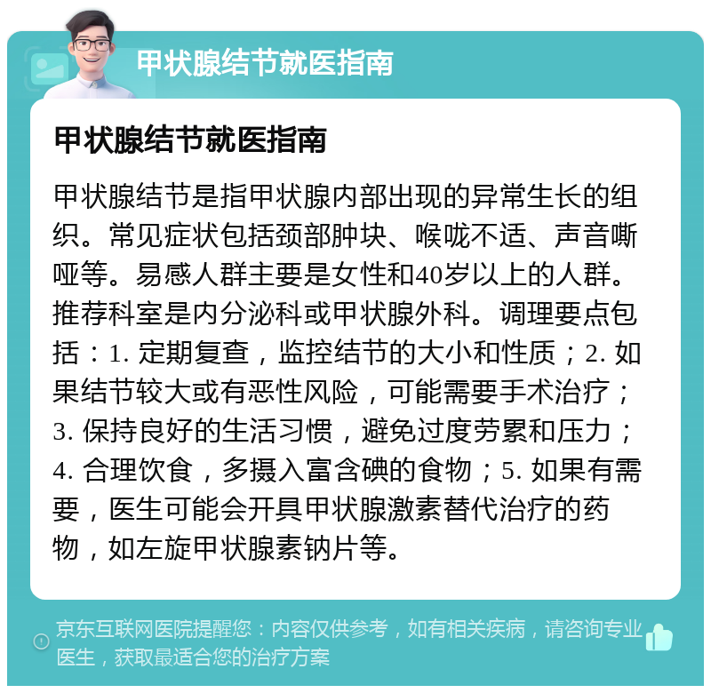 甲状腺结节就医指南 甲状腺结节就医指南 甲状腺结节是指甲状腺内部出现的异常生长的组织。常见症状包括颈部肿块、喉咙不适、声音嘶哑等。易感人群主要是女性和40岁以上的人群。推荐科室是内分泌科或甲状腺外科。调理要点包括：1. 定期复查，监控结节的大小和性质；2. 如果结节较大或有恶性风险，可能需要手术治疗；3. 保持良好的生活习惯，避免过度劳累和压力；4. 合理饮食，多摄入富含碘的食物；5. 如果有需要，医生可能会开具甲状腺激素替代治疗的药物，如左旋甲状腺素钠片等。