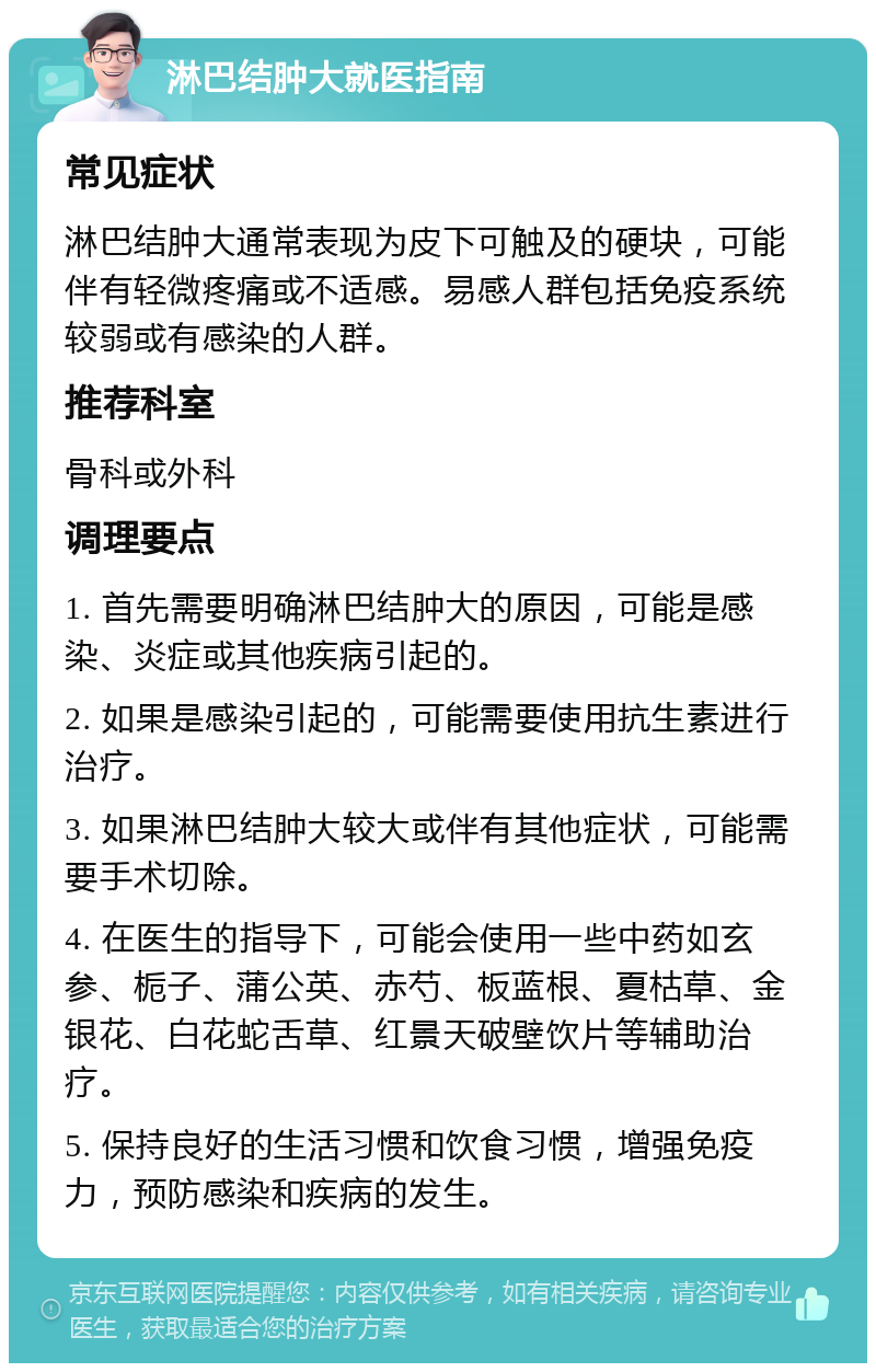 淋巴结肿大就医指南 常见症状 淋巴结肿大通常表现为皮下可触及的硬块，可能伴有轻微疼痛或不适感。易感人群包括免疫系统较弱或有感染的人群。 推荐科室 骨科或外科 调理要点 1. 首先需要明确淋巴结肿大的原因，可能是感染、炎症或其他疾病引起的。 2. 如果是感染引起的，可能需要使用抗生素进行治疗。 3. 如果淋巴结肿大较大或伴有其他症状，可能需要手术切除。 4. 在医生的指导下，可能会使用一些中药如玄参、栀子、蒲公英、赤芍、板蓝根、夏枯草、金银花、白花蛇舌草、红景天破壁饮片等辅助治疗。 5. 保持良好的生活习惯和饮食习惯，增强免疫力，预防感染和疾病的发生。