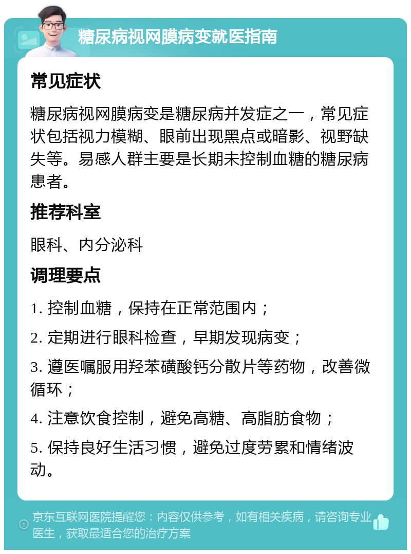 糖尿病视网膜病变就医指南 常见症状 糖尿病视网膜病变是糖尿病并发症之一，常见症状包括视力模糊、眼前出现黑点或暗影、视野缺失等。易感人群主要是长期未控制血糖的糖尿病患者。 推荐科室 眼科、内分泌科 调理要点 1. 控制血糖，保持在正常范围内； 2. 定期进行眼科检查，早期发现病变； 3. 遵医嘱服用羟苯磺酸钙分散片等药物，改善微循环； 4. 注意饮食控制，避免高糖、高脂肪食物； 5. 保持良好生活习惯，避免过度劳累和情绪波动。