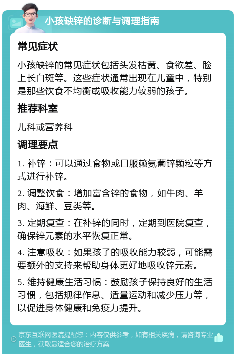 小孩缺锌的诊断与调理指南 常见症状 小孩缺锌的常见症状包括头发枯黄、食欲差、脸上长白斑等。这些症状通常出现在儿童中，特别是那些饮食不均衡或吸收能力较弱的孩子。 推荐科室 儿科或营养科 调理要点 1. 补锌：可以通过食物或口服赖氨葡锌颗粒等方式进行补锌。 2. 调整饮食：增加富含锌的食物，如牛肉、羊肉、海鲜、豆类等。 3. 定期复查：在补锌的同时，定期到医院复查，确保锌元素的水平恢复正常。 4. 注意吸收：如果孩子的吸收能力较弱，可能需要额外的支持来帮助身体更好地吸收锌元素。 5. 维持健康生活习惯：鼓励孩子保持良好的生活习惯，包括规律作息、适量运动和减少压力等，以促进身体健康和免疫力提升。