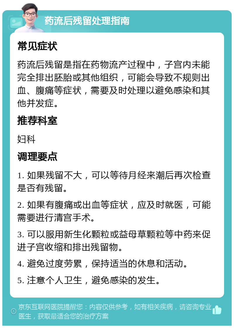 药流后残留处理指南 常见症状 药流后残留是指在药物流产过程中，子宫内未能完全排出胚胎或其他组织，可能会导致不规则出血、腹痛等症状，需要及时处理以避免感染和其他并发症。 推荐科室 妇科 调理要点 1. 如果残留不大，可以等待月经来潮后再次检查是否有残留。 2. 如果有腹痛或出血等症状，应及时就医，可能需要进行清宫手术。 3. 可以服用新生化颗粒或益母草颗粒等中药来促进子宫收缩和排出残留物。 4. 避免过度劳累，保持适当的休息和活动。 5. 注意个人卫生，避免感染的发生。